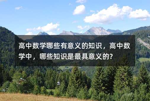 高中数学哪些有意义的知识,高中数学中,哪些知识是最具意义的?