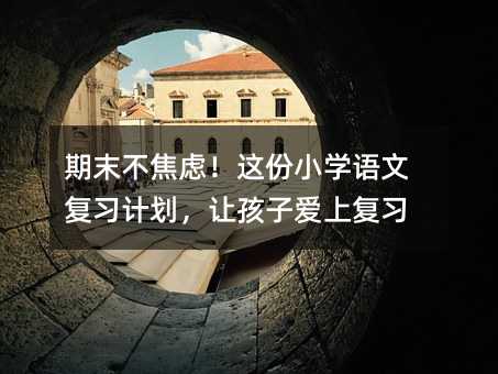 期末不焦虑!这份小学语文复习计划,让孩子爱上复习